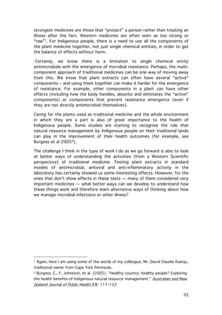 strongest medicines are those that “protect” a person rather than treating an
illness after the fact. Western medicines are often seen as too strong or
“raw”7. For Indigenous people, there is a need to use all the components of
the plant medicine together, not just single chemical entities, in order to get
the balance of effects without harm.
Certainly, we know there is a limitation to single chemical entity
antimicrobials with the emergence of microbial resistance. Perhaps, the multicomponent approach of traditional medicines can be one way of moving away
from this. We know that plant extracts can often have several “active”
components – and using them together can make it harder for the emergence
of resistance. For example, other components in a plant can have other
effects (including how the body handles, absorbs and eliminates the “active”
components) or components that prevent resistance emergence (even if
they are not directly antimicrobial themselves).
Caring for the plants used as traditional medicine and the whole environment
in which they are a part is also of great importance to the health of
Indigenous people. Some studies are starting to recognise the role that
natural resource management by Indigenous people on their traditional lands
can play in the improvement of their health outcomes (for example, see
Burgess et al 20058).
The challenge I think in the type of work I do as we go forward is also to look
at better ways of understanding the activities (from a Western Scientific
perspective) of traditional medicine. Testing plant extracts in standard
models of antimicrobial, antiviral and anti-inflammatory activity in the
laboratory has certainly showed us some interesting effects. However, for the
ones that don’t show effects in these tests — many of them considered very
important medicines — what better ways can we develop to understand how
these things work and therefore learn alternative ways of thinking about how
we manage microbial infections or other illness?

	
  	
  	
  	
  	
  	
  	
  	
  	
  	
  	
  	
  	
  	
  	
  	
  	
  	
  	
  	
  	
  	
  	
  	
  	
  	
  	
  	
  	
  	
  	
  	
  	
  	
  	
  	
  	
  	
  	
  	
  	
  	
  	
  	
  	
  	
  	
  	
  	
  	
  	
  	
  	
  	
  	
  	
  
7

Again, here I am using some of the words of my colleague, Mr. David Claudie Kaanju,

traditional owner from Cape York Peninsula.
8

Burgess, C., F. Johnston, et al. (2005). "Healthy country: healthy people? Exploring

the health benefits of Indigenous natural resource management." Australian and New

Zealand Journal of Public Health 29: 117–122	
  

	
  

92	
  

 