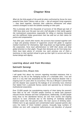 Chapter Nine
What do the little people of the world do when confronted by forces far more
powerful than them? History tells us that — like all resistant living organisms
— they band together, maximize their collective efficiencies and adopt
creative strategies to beat the Goliaths standing on their path.
This is precisely what the thousands of survivors of the Bhopal gas leak of
1984 have done over the past two and a half decades in their battle against
the multinational corporations responsible for killing or maiming thousands
and the indifferent Indian government that has sold out on their claims for
justice and compensation.
Year after year, month after month, the survivors have worked together with
a large and growing network of supporters around the globe to organize
medical treatment for themselves, fight long-drawn out legal battles against
the corporation, force local administrators to fulfill their duties and draw
global attention to their plight. Though their demands are far from being met,
there have been plenty of victories too, each precious one of them a
testimony to their spirited refusal to give up their right to survive and live as
human beings with dignity.

Learning about and from Microbes
Satinath Sarangi
Sadbhavana Clinic, Bhopal, India
I will speak first about my concern regarding microbial resistance that is
related to my life as the managing trustee of a charitable clinic. I live and
work in a city that was devastated by the worst industrial disaster that is
ongoing even 25 years after its occurrence. The city is Bhopal in central India
and the disaster was caused by the leakage of an extremely toxic chemical
that leaked from a pesticide factory owned and operated by an American
multinational corporation.
Over 23,000 people (an overwhelming majority of them being the poorest)
have died so far and 150,000 people continue to battle with exposure
induced chronic illnesses and their complications. Additionally, 25,000 people
living close to the abandoned factory are sick from routine and ongoing
exposure to toxic chemicals due to the leaching of recklessly dumped
chemical waste into the ground water, the main source of drinking water.
Children born to gas exposed and contaminated water exposed parents also
carry the marks of Union Carbide's poisons. Unusually large numbers of
children are born with congenital malformations and disorders of physical

	
  

96	
  

 