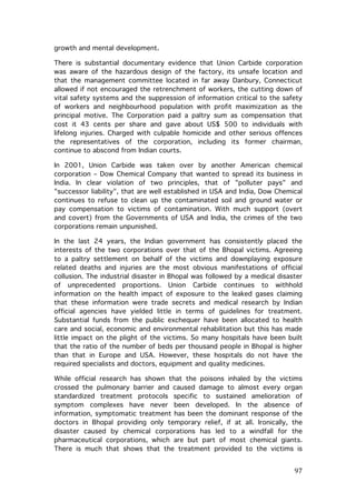 growth and mental development.
There is substantial documentary evidence that Union Carbide corporation
was aware of the hazardous design of the factory, its unsafe location and
that the management committee located in far away Danbury, Connecticut
allowed if not encouraged the retrenchment of workers, the cutting down of
vital safety systems and the suppression of information critical to the safety
of workers and neighbourhood population with profit maximization as the
principal motive. The Corporation paid a paltry sum as compensation that
cost it 43 cents per share and gave about US$ 500 to individuals with
lifelong injuries. Charged with culpable homicide and other serious offences
the representatives of the corporation, including its former chairman,
continue to abscond from Indian courts.
In 2001, Union Carbide was taken over by another American chemical
corporation – Dow Chemical Company that wanted to spread its business in
India. In clear violation of two principles, that of "polluter pays" and
"successor liability", that are well established in USA and India, Dow Chemical
continues to refuse to clean up the contaminated soil and ground water or
pay compensation to victims of contamination. With much support (overt
and covert) from the Governments of USA and India, the crimes of the two
corporations remain unpunished.
In the last 24 years, the Indian government has consistently placed the
interests of the two corporations over that of the Bhopal victims. Agreeing
to a paltry settlement on behalf of the victims and downplaying exposure
related deaths and injuries are the most obvious manifestations of official
collusion. The industrial disaster in Bhopal was followed by a medical disaster
of unprecedented proportions. Union Carbide continues to withhold
information on the health impact of exposure to the leaked gases claiming
that these information were trade secrets and medical research by Indian
official agencies have yielded little in terms of guidelines for treatment.
Substantial funds from the public exchequer have been allocated to health
care and social, economic and environmental rehabilitation but this has made
little impact on the plight of the victims. So many hospitals have been built
that the ratio of the number of beds per thousand people in Bhopal is higher
than that in Europe and USA. However, these hospitals do not have the
required specialists and doctors, equipment and quality medicines.
While official research has shown that the poisons inhaled by the victims
crossed the pulmonary barrier and caused damage to almost every organ
standardized treatment protocols specific to sustained amelioration of
symptom complexes have never been developed. In the absence of
information, symptomatic treatment has been the dominant response of the
doctors in Bhopal providing only temporary relief, if at all. Ironically, the
disaster caused by chemical corporations has led to a windfall for the
pharmaceutical corporations, which are but part of most chemical giants.
There is much that shows that the treatment provided to the victims is

	
  

97	
  

 