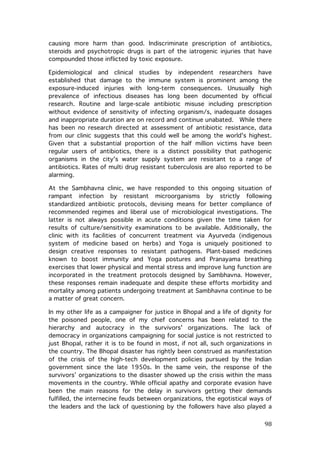 causing more harm than good. Indiscriminate prescription of antibiotics,
steroids and psychotropic drugs is part of the iatrogenic injuries that have
compounded those inflicted by toxic exposure.
Epidemiological and clinical studies by independent researchers have
established that damage to the immune system is prominent among the
exposure-induced injuries with long-term consequences. Unusually high
prevalence of infectious diseases has long been documented by official
research. Routine and large-scale antibiotic misuse including prescription
without evidence of sensitivity of infecting organism/s, inadequate dosages
and inappropriate duration are on record and continue unabated. While there
has been no research directed at assessment of antibiotic resistance, data
from our clinic suggests that this could well be among the world's highest.
Given that a substantial proportion of the half million victims have been
regular users of antibiotics, there is a distinct possibility that pathogenic
organisms in the city's water supply system are resistant to a range of
antibiotics. Rates of multi drug resistant tuberculosis are also reported to be
alarming.
At the Sambhavna clinic, we have responded to this ongoing situation of
rampant infection by resistant microorganisms by strictly following
standardized antibiotic protocols, devising means for better compliance of
recommended regimes and liberal use of microbiological investigations. The
latter is not always possible in acute conditions given the time taken for
results of culture/sensitivity examinations to be available. Additionally, the
clinic with its facilities of concurrent treatment via Ayurveda (indigenous
system of medicine based on herbs) and Yoga is uniquely positioned to
design creative responses to resistant pathogens. Plant-based medicines
known to boost immunity and Yoga postures and Pranayama breathing
exercises that lower physical and mental stress and improve lung function are
incorporated in the treatment protocols designed by Sambhavna. However,
these responses remain inadequate and despite these efforts morbidity and
mortality among patients undergoing treatment at Sambhavna continue to be
a matter of great concern.
In my other life as a campaigner for justice in Bhopal and a life of dignity for
the poisoned people, one of my chief concerns has been related to the
hierarchy and autocracy in the survivors' organizations. The lack of
democracy in organizations campaigning for social justice is not restricted to
just Bhopal, rather it is to be found in most, if not all, such organizations in
the country. The Bhopal disaster has rightly been construed as manifestation
of the crisis of the high-tech development policies pursued by the Indian
government since the late 1950s. In the same vein, the response of the
survivors’ organizations to the disaster showed up the crisis within the mass
movements in the country. While official apathy and corporate evasion have
been the main reasons for the delay in survivors getting their demands
fulfilled, the internecine feuds between organizations, the egotistical ways of
the leaders and the lack of questioning by the followers have also played a

	
  

98	
  

 