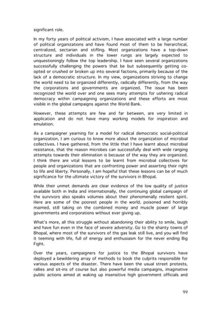 significant role.
In my forty years of political activism, I have associated with a large number
of political organizations and have found most of them to be hierarchical,
centralized, sectarian and stifling. Most organizations have a top-down
structure and individuals in the lower rungs are largely expected to
unquestioningly follow the top leadership. I have seen several organizations
successfully challenging the powers that be but subsequently getting coopted or crushed or broken up into several factions, primarily because of the
lack of a democratic structure. In my view, organizations striving to change
the world need to be organized differently, radically differently, from the way
the corporations and governments are organized. The issue has been
recognized the world over and one sees many attempts for ushering radical
democracy within campaigning organizations and these efforts are most
visible in the global campaigns against the World Bank.
However, these attempts are few and far between, are very limited in
application and do not have many working models for inspiration and
emulation.
As a campaigner yearning for a model for radical democratic social-political
organization, I am curious to know more about the organization of microbial
collectives. I have gathered, from the little that I have learnt about microbial
resistance, that the reason microbes can successfully deal with wide ranging
attempts towards their elimination is because of the way they are organized.
I think there are vital lessons to be learnt from microbial collectives for
people and organizations that are confronting power and asserting their right
to life and liberty. Personally, I am hopeful that these lessons can be of much
significance for the ultimate victory of the survivors in Bhopal.
While their unmet demands are clear evidence of the low quality of justice
available both in India and internationally, the continuing global campaign of
the survivors also speaks volumes about their phenomenally resilient spirit.
Here are some of the poorest people in the world, poisoned and horribly
maimed, still taking on the combined money and muscle power of large
governments and corporations without ever giving up.
What’s more, all this struggle without abandoning their ability to smile, laugh
and have fun even in the face of severe adversity. Go to the shanty towns of
Bhopal, where most of the survivors of the gas leak still live, and you will find
it teeming with life, full of energy and enthusiasm for the never ending Big
Fight.
Over the years, campaigners for justice to the Bhopal survivors have
deployed a bewildering array of methods to book the culprits responsible for
various aspects of the disaster. There have been the usual street protests,
rallies and sit-ins of course but also powerful media campaigns, imaginative
public actions aimed at waking up insensitive high government officials and

	
  

99	
  

 