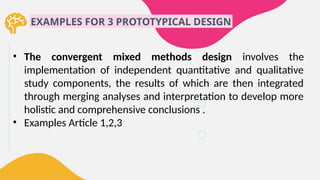 EXAMPLES FOR 3 PROTOTYPICAL DESIGN
• The convergent mixed methods design involves the
implementation of independent quantitative and qualitative
study components, the results of which are then integrated
through merging analyses and interpretation to develop more
holistic and comprehensive conclusions .
• Examples Article 1,2,3
 