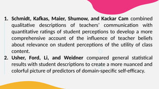 1. Schmidt, Kafkas, Maier, Shumow, and Kackar Cam combined
qualitative descriptions of teachers’ communication with
quantitative ratings of student perceptions to develop a more
comprehensive account of the influence of teacher beliefs
about relevance on student perceptions of the utility of class
content.
2. Usher, Ford, Li, and Weidner compared general statistical
results with student descriptions to create a more nuanced and
colorful picture of predictors of domain-specific self-efficacy.
 