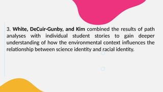 3. White, DeCuir-Gunby, and Kim combined the results of path
analyses with individual student stories to gain deeper
understanding of how the environmental context influences the
relationship between science identity and racial identity.
 