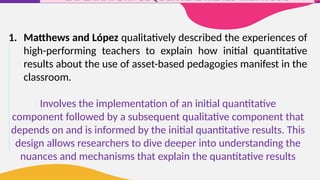 EXPLANATORY SEQUENTIAL MIXED METHODS
1. Matthews and López qualitatively described the experiences of
high-performing teachers to explain how initial quantitative
results about the use of asset-based pedagogies manifest in the
classroom.
Involves the implementation of an initial quantitative
component followed by a subsequent qualitative component that
depends on and is informed by the initial quantitative results. This
design allows researchers to dive deeper into understanding the
nuances and mechanisms that explain the quantitative results
 
