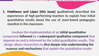 EXPLANATORY SEQUENTIAL MIXED METHODS
1. Matthews and López (this issue) qualitatively described the
experiences of high-performing teachers to explain how initial
quantitative results about the use of asset-based pedagogies
manifest in the classroom.
Involves the implementation of an initial quantitative
component followed by a subsequent qualitative component that
depends on and is informed by the initial quantitative results. This
design allows researchers to dive deeper into understanding the
nuances and mechanisms that explain the quantitative results
 