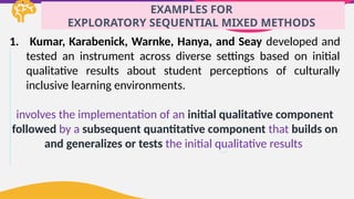 EXAMPLES FOR
EXPLORATORY SEQUENTIAL MIXED METHODS
1. Kumar, Karabenick, Warnke, Hanya, and Seay developed and
tested an instrument across diverse settings based on initial
qualitative results about student perceptions of culturally
inclusive learning environments.
involves the implementation of an initial qualitative component
followed by a subsequent quantitative component that builds on
and generalizes or tests the initial qualitative results
 