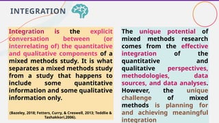Integration is the explicit
conversation between (or
interrelating of) the quantitative
and qualitative components of a
mixed methods study. It is what
separates a mixed methods study
from a study that happens to
include some quantitative
information and some qualitative
information only.
(Bazeley, 2018; Fetters, Curry, & Creswell, 2013; Teddlie &
Tashakkori,2006).
INTEGRATION
The unique potential of
mixed methods research
comes from the effective
integration of the
quantitative and
qualitative perspectives,
methodologies, data
sources, and data analyses.
However, the unique
challenge of mixed
methods is planning for
and achieving meaningful
integration
 
