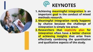 1. Achieving meaningful integration is an
important goal in the conduct of mixed
methods research.
2. Meaningful integration rarely happens
by chance because the challenge of
integration is simply too great.
3. Researchers that explicitly plan for
integration often have a better chance
of achieving insights that arise from
effectively combining the quantitative
and qualitative aspects of the study.
KEYNOTES
 