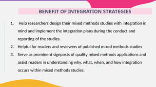 BENEFIT OF INTEGRATION STRATEGIES
1. Help researchers design their mixed methods studies with integration in
mind and implement the integration plans during the conduct and
reporting of the studies.
2. Helpful for readers and reviewers of published mixed methods studies
3. Serve as prominent signposts of quality mixed methods applications and
assist readers in understanding why, what, when, and how integration
occurs within mixed methods studies.
 
