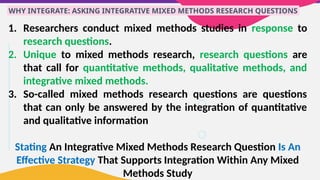 WHY INTEGRATE: ASKING INTEGRATIVE MIXED METHODS RESEARCH QUESTIONS
1. Researchers conduct mixed methods studies in response to
research questions.
2. Unique to mixed methods research, research questions are
that call for quantitative methods, qualitative methods, and
integrative mixed methods.
3. So-called mixed methods research questions are questions
that can only be answered by the integration of quantitative
and qualitative information
Stating An Integrative Mixed Methods Research Question Is An
Effective Strategy That Supports Integration Within Any Mixed
Methods Study
 