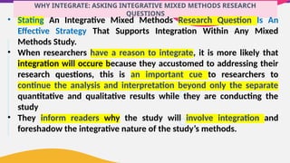 WHY INTEGRATE: ASKING INTEGRATIVE MIXED METHODS RESEARCH
QUESTIONS
• Stating An Integrative Mixed Methods Research Question Is An
Effective Strategy That Supports Integration Within Any Mixed
Methods Study.
• When researchers have a reason to integrate, it is more likely that
integration will occure because they accustomed to addressing their
research questions, this is an important cue to researchers to
continue the analysis and interpretation beyond only the separate
quantitative and qualitative results while they are conducting the
study
• They inform readers why the study will involve integration and
foreshadow the integrative nature of the study’s methods.
 