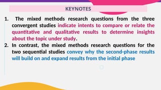KEYNOTES
1. The mixed methods research questions from the three
convergent studies indicate intents to compare or relate the
quantitative and qualitative results to determine insights
about the topic under study.
2. In contrast, the mixed methods research questions for the
two sequential studies convey why the second-phase results
will build on and expand results from the initial phase
 