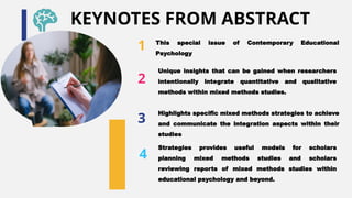 1 This special issue of Contemporary Educational
Psychology
3
Highlights specific mixed methods strategies to achieve
and communicate the integration aspects within their
studies
2
Unique insights that can be gained when researchers
intentionally integrate quantitative and qualitative
methods within mixed methods studies.
4
Strategies provides useful models for scholars
planning mixed methods studies and scholars
reviewing reports of mixed methods studies within
educational psychology and beyond.
KEYNOTES FROM ABSTRACT
 