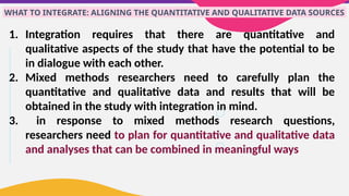 WHAT TO INTEGRATE: ALIGNING THE QUANTITATIVE AND QUALITATIVE DATA SOURCES
1. Integration requires that there are quantitative and
qualitative aspects of the study that have the potential to be
in dialogue with each other.
2. Mixed methods researchers need to carefully plan the
quantitative and qualitative data and results that will be
obtained in the study with integration in mind.
3. in response to mixed methods research questions,
researchers need to plan for quantitative and qualitative data
and analyses that can be combined in meaningful ways
 