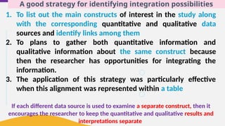 A good strategy for identifying integration possibilities
1. To list out the main constructs of interest in the study along
with the corresponding quantitative and qualitative data
sources and identify links among them
2. To plans to gather both quantitative information and
qualitative information about the same construct because
then the researcher has opportunities for integrating the
information.
3. The application of this strategy was particularly effective
when this alignment was represented within a table
If each different data source is used to examine a separate construct, then it
encourages the researcher to keep the quantitative and qualitative results and
interpretations separate
 