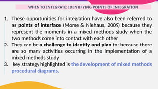 WHEN TO INTEGRATE: IDENTIFYING POINTS OF INTEGRATION
1. These opportunities for integration have also been referred to
as points of interface (Morse & Niehaus, 2009) because they
represent the moments in a mixed methods study when the
two methods come into contact with each other.
2. They can be a challenge to identify and plan for because there
are so many activities occurring in the implementation of a
mixed methods study
3. key strategy highlighted is the development of mixed methods
procedural diagrams.
 