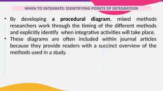 WHEN TO INTEGRATE: IDENTIFYING POINTS OF INTEGRATION
• By developing a procedural diagram, mixed methods
researchers work through the timing of the different methods
and explicitly identify when integrative activities will take place.
• These diagrams are often included within journal articles
because they provide readers with a succinct overview of the
methods used in a study.
 