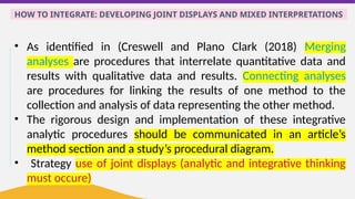 HOW TO INTEGRATE: DEVELOPING JOINT DISPLAYS AND MIXED INTERPRETATIONS
• As identified in (Creswell and Plano Clark (2018) Merging
analyses are procedures that interrelate quantitative data and
results with qualitative data and results. Connecting analyses
are procedures for linking the results of one method to the
collection and analysis of data representing the other method.
• The rigorous design and implementation of these integrative
analytic procedures should be communicated in an article’s
method section and a study’s procedural diagram.
• Strategy use of joint displays (analytic and integrative thinking
must occure)
 