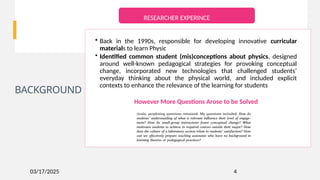 03/17/2025
BACKGROUND
4
• Back in the 1990s, responsible for developing innovative curricular
materials to learn Physic
• Identified common student (mis)conceptions about physics, designed
around well-known pedagogical strategies for provoking conceptual
change, incorporated new technologies that challenged students’
everyday thinking about the physical world, and included explicit
contexts to enhance the relevance of the learning for students
However More Questions Arose to be Solved
RESEARCHER EXPERINCE
 