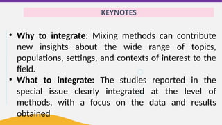 KEYNOTES
• Why to integrate: Mixing methods can contribute
new insights about the wide range of topics,
populations, settings, and contexts of interest to the
field.
• What to integrate: The studies reported in the
special issue clearly integrated at the level of
methods, with a focus on the data and results
obtained
 