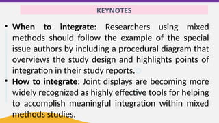 KEYNOTES
• When to integrate: Researchers using mixed
methods should follow the example of the special
issue authors by including a procedural diagram that
overviews the study design and highlights points of
integration in their study reports.
• How to integrate: Joint displays are becoming more
widely recognized as highly effective tools for helping
to accomplish meaningful integration within mixed
methods studies.
 