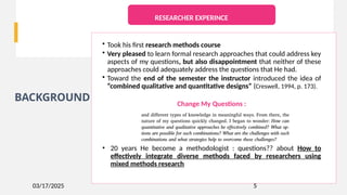 03/17/2025
BACKGROUND
5
• Took his first research methods course
• Very pleased to learn formal research approaches that could address key
aspects of my questions, but also disappointment that neither of these
approaches could adequately address the questions that He had.
• Toward the end of the semester the instructor introduced the idea of
“combined qualitative and quantitative designs” (Creswell, 1994, p. 173).
Change My Questions :
• 20 years He become a methodologist : questions?? about How to
effectively integrate diverse methods faced by researchers using
mixed methods research
RESEARCHER EXPERINCE
 