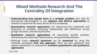 03/17/2025 7
Mixed Methods Research And The
Centrality Of Integration
• Understanding how people learn is a complex problem that calls for
educational psychologists to use rigorous and diverse approaches to
research to examine the many facets of this complexity.
• Quantitative research approaches: for measuring the magnitude and
frequency of variables, assessing relationships and differences across
groups and time, and testing theories.
• Qualitative research approaches: for describing real-life contexts,
interpreting the meaning of phenomena, and generating theories.
• Although many research questions can be answered by using the
methods associated with one approach, there are also questions that
require researchers to researchers combine quantitative and qualitative
approaches
 