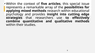 9
• Within the context of five articles, this special issue
represents a remarkable array of the possibilities for
applying mixed methods research within educational
psychology and provides insight into cutting edge
strategies that researchers use to effectively
combine quantitative and qualitative methods
within their studies.
 