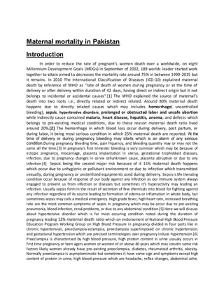 Maternal mortality in Pakistan
Introduction
In order to reduce the rate of pregnant’s women death over a worldwide, on eight
Millennium Development Goals (MDGs) in September of 2002, 189 worlds leader started work
together to attain aimed to decreases the mortality rate around 75% in between 1990-2015 but
it remains. In 2010 The International Classification of Diseases (ICD-10) explained maternal
death by reference of WHO as "rate of death of women during pregnancy or at the time of
delivery or after delivery within duration of 42 days, having direct or indirect origin but it not
belongs to incidental or accidental causes".[1] The WHO explained the source of maternal’s
death into two roots i.e., directly related or indirect related. Around 80% maternal death
happens due to directly related causes which may includes hemorrhage( uncontrolled
bleeding), sepsis, hypertensive disorders, prolonged or obstructed labor and unsafe abortion
while indirectly cause contained malaria, heart disease, hepatitis, anemia, and defects which
belongs to pre-existing medical conditions, due to these reason maternal death ratio lived
around 20%.[2] The hemorrhage in which blood loss occur during delivery, post partum, or
during labor, it being most serious condition in which 25% maternal death are reported. At the
time of delivery or during pregnancy bleeding may starts which is an alarm of any serious
condition.During pregnancy bleeding time, pain frquency, and bleeding quantity may or may not the
same all the time.[3] In pregnany's first trimester bleeding is very common which may be because of
ectopic pregnancy, miscarriage, placenta implantation in uterus, gestational trophoblast diseases,
infection, due to pregnancy changes in cervix cellunknown cause, placenta abruption or due to any
infection.[4] Sepsis being the second major risk because of it 15% maternal death happens
which occur due to unhygienic or pollutant environment or due to infection which transmitted
sexually, during pregnancy or unsterilized equipments used during delivery. Sepsisis life therating
condition occur because of response of our body against any infection as our immune system always
engaged to prevent us from infection or diseases but sometimes it's hyperactivity may leading an
infection. Usually sepsis form in the result of secretion of few chemicals into blood for fighting against
any infection regardless of its source leading to formation of edema or inflamation in whole body, but
sometimes sepsis may calls a medical emergency. High grade fever, high heart rate, increased breathing
rate are the most common symptoms of sepsis in pregnancy which may be occur due to pre-existing
pneumonia, blood infection, renal problems, or due to any abdominal condition.[5] Here we will discuss
about hypertensive disorder which is far most occuring condition noted during the duration of
pregnancy leading 12% maternal death ratio which on endorsement of National High Blood Pressure
Education Program Working Group on High Blood Pressure in pregnancy divided in four parts like in
chronic hypertension, preeclampsia-eclampsia, preeclampsia superimposed on chronic hypertension,
and gestational hypertension which are precised terminologies over pregnancy induce hypertension.[6]
Preeclampsia is characterized by high blood pressure, high protein content in urine ussualy occurs in
first time pregnancy or teen agers women or women of or above 40 years which may conatin some risk
factors likely women already have pre-existing preeclampsia, diabetes, rheumatoid arthritis, obesity.
Normally preeclampsia is asymptomimatic but sometimes it have some sign and symptoms except high
content of protein in urine, high blood pressure which are headache, reflex changes, abdominal ache,
 