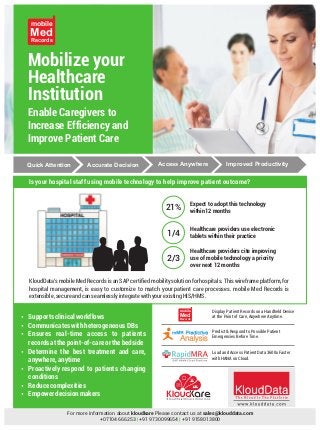 Mobilize your
Healthcare
Institution
Enable Caregivers to
Increase Efficiency and
Improve Patient Care
Med
Records
mobile
Quick Attention Accurate Decision Access Anywhere Improved Productivity
Expect to adopt this technology
within12 months21%
Healthcare providers use electronic
tablets within their practice1/4
Healthcare providers cite improving
use of mobile technology a priority
over next 12 months
2/3
Is your hospital staff using mobile technology to help improve patient outcome?
KloudData's mobile Med Records is an SAP certified mobility solution for hospitals. This wireframe platform, for
hospital management, is easy to customize to match your patient care processes. mobile Med Records is
extensible,secureandcanseamlesslyintegratewithyourexistingHIS/HMS.
?Supportsclinicalworkflows
?CommunicateswithheterogeneousDBs
?Ensures real-time access to patients
recordsatthepoint-of-careorthebedside
?Determine the best treatment and care,
anywhere,anytime
?Proactively respond to patients changing
conditions
?Reducecomplexities
?Empowerdecisionmakers
Predict & Respond to Possible Patient
Emergencies Before Time.
Load and Access Patient Data 3600x Faster
with HANA on Cloud.
For more information about kloudkare Please contact us at sales@klouddata.com
+07104 666253 +91 9730099654 +91 9158013800| |
Med
Records
mobile Display Patient Records on a Handheld Device
at the Point of Care, Anywhere Anytime.
 