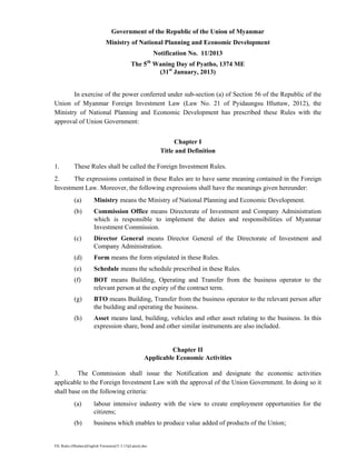 FIL Rules (Hluttaw)(English Versions)(31.5.13)(Latest).doc
Government of the Republic of the Union of Myanmar
Ministry of National Planning and Economic Development
Notification No. 11/2013
The 5th
Waning Day of Pyatho, 1374 ME
(31st
January, 2013)
In exercise of the power conferred under sub-section (a) of Section 56 of the Republic of the
Union of Myanmar Foreign Investment Law (Law No. 21 of Pyidaungsu Hluttaw, 2012), the
Ministry of National Planning and Economic Development has prescribed these Rules with the
approval of Union Government:
Chapter I
Title and Definition
1. These Rules shall be called the Foreign Investment Rules.
2. The expressions contained in these Rules are to have same meaning contained in the Foreign
Investment Law. Moreover, the following expressions shall have the meanings given hereunder:
(a) Ministry means the Ministry of National Planning and Economic Development.
(b) Commission Office means Directorate of Investment and Company Administration
which is responsible to implement the duties and responsibilities of Myanmar
Investment Commission.
(c) Director General means Director General of the Directorate of Investment and
Company Administration.
(d) Form means the form stipulated in these Rules.
(e) Schedule means the schedule prescribed in these Rules.
(f) BOT means Building, Operating and Transfer from the business operator to the
relevant person at the expiry of the contract term.
(g) BTO means Building, Transfer from the business operator to the relevant person after
the building and operating the business.
(h) Asset means land, building, vehicles and other asset relating to the business. In this
expression share, bond and other similar instruments are also included.
Chapter II
Applicable Economic Activities
3. The Commission shall issue the Notification and designate the economic activities
applicable to the Foreign Investment Law with the approval of the Union Government. In doing so it
shall base on the following criteria:
(a) labour intensive industry with the view to create employment opportunities for the
citizens;
(b) business which enables to produce value added of products of the Union;
 