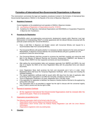 UFormation of International Non-Governmental Organizations in Myanmar
This memorandum summarizes the legal and regulatory procedures involved in the formation of International Non-
Governmental Organizations (“INGOs”) in the Republic of the Union of Myanmar (“Myanmar”).
A. URegulatory Framework
Current legislation on the establishment and operation of INGOs in Myanmar includes:-
(1) Law Relating to Registration of Organizations (Law No. 31/2014)
(2) Guidelines for UN Agencies, International Organizations and NGO/INGOs on Cooperation Programme
in Myanmar (the “Guidelines”).
B. UProcedures for Registration
NGOs/INGOs which are implementing socio-economic development projects within Myanmar must sign
Memorandum of Understanding ("MoU") or similar agreements with the relevant Ministry concerned with the
particular project activity (the “Concerned Ministry”).
• Draw a draft MoU in Myanmar and English version with Concerned Ministry and request for a
recommendation letter from Concerned Ministry.
• The Concerned Ministry will specify whether it is necessary to obtain clearance for the name and logo of
INGOs/NGOs. If clearance must be obtained, the concerned Ministry will give a guideline as to the
procedure to check the name and logo.
• The Concerned Ministry shall then proceed to scrutinize the draft MoU carefully and submit the draft
MoU to the Ministry of National Planning and Economic Development ("MNPED") and Ministry of
Foreign Affairs ("MOFA") for their respective comments and recommendations.
• After getting the recommendation letter and necessary approvals from MNPED and MOFA, the next
step is to register the INGO at the Union Registration Body with the prescribed forms and relevant
documents.
• Union Registration Body shall scrutinize the form and documents and if all is in order, Union
Registration Body shall issue the Temporary Registration Certificate within (7) days (not including the
Gazetted Holidays) . .
• The original registration certificate shall be issued within (90) days from the date of application after
scrutinizing that the organization is not affect the tranquility, prevalence of law and order.
• Terms of Registration Certificate is (5) years. Registration fee is 100,000/- Kyats.
• If the application for registration is declined, the reasons of decline shall be informed to the applicant by
writing within (30) days.
• The organization that is not permitted to register has the right to discuss with the concerned registry
body in order to amend and has the right to refile.
•
C. URenewal of registration Certificate
• All the registered International Non-Governmental Organizations shall be renewed after the
period of (5) years. There is no renewal fee.
D. UOrganization not permitted to form
The following organization shall not be formed under this Law:
- Organizations which pursue religious and business activities;
- Organizations which formed under the Political Parties Registration Law with the Union Election
Commission;
- Organizations registered under any existing laws.
E. UChecklist
 