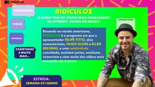 RIDÍCULOS
RIDÍCULOS
O SHOW COM OS VÍDEOS MAIS ENGRAÇADOS
DA INTERNET, AGORA NO BRASIL!
PEGADINHAS
VIRAIS
Nonsense
CASSETADAS
e muito
mais...
Baseado na versão americana,
RIDÍCULOS é o programa em que o
apresentador FELIPE TITTO, dois
comentaristas, HUGO GLOSS e ELLEN
MILGRAU, e uma celebridade
convidada, assistem juntos, analisam,
comentam e riem muito dos vídeos mais
acessados da internet.
ESTREIA:
SEMANA 07/JUNHO
apresentador
 