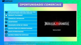 RIDÍCULOS
product placement
Comercial integrado
Posts patrocinados
OUTROS FORMATOS ESPECIAIS
MERCHANDISING DENTRO/FORA DO PGM
(PARA FORA DO PGM, USAREMOS O MESMO CENÁRIO E APRESENTADOR)
OPORTUNIDADES COMERCIAIS
COUNTDOWN
Os formatos acima possuem custos de produção e/ou cachê. Em caso de interesse, a equipe de trade da VIACOM deverá ser
consultada.
Cachê Ellen Mil Grau: R$ 600,00 Product Placement / R$ 1.200,00 Comercial Integrado
TRANSIÇÃO ENTRE OS VÍDEOS
ROUPAS PARA OS APRESENTADORES
 