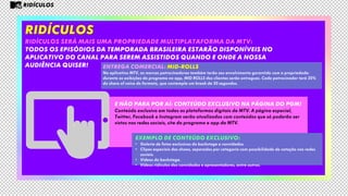 RIDÍCULOS
RIDÍCULOS será mais uma propriedade multiplataforma da mtv:
todos os episódios da TEMPORADA BRASILEIRA estarão disponíveis no
aplicativo do canal para serem assistidos quando e onde a nossa
audiência quiser!
E não para por aí: conteúdo exclusivo na página do pgm!
Conteúdo exclusivo em todas as plataformas digitais de MTV. A página especial,
Twitter, Facebook e Instagram serão atualizados com conteúdos que só poderão ser
vistos nas redes sociais, site do programa e app da MTV.
Entrega comercial: Mid-rolls
No aplicativo MTV, as marcas patrocinadoras também terão seu envolvimento garantido com a propriedade:
durante as exibições do programa no app, MID ROLLS dos clientes serão entregues. Cada patrocinador terá 20%
do share of voice do formato, que contempla um break de 30 segundos.
RIDÍCULOS
EXEMPLO DE CONTEÚDO EXCLUSIVO:
• Galeria de fotos exclusivas do backstage e convidados.
• Clipes especiais dos shows, separados por categoria com possibilidade de votação nas redes
sociais.
• Vídeos do backstage.
• Vídeos ridículos dos convidados e apresentadores, entre outros.
 