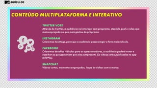 Conteúdo multiplataforma e interativo
RIDÍCULOS
TWITTER VOTE
Através do Twitter, a audiência vai interagir com programa, dizendo qual o vídeo que
mais engraçado ou que mais gostou do programa.
INSTAGRAM
Criaremos hashtags, para que a audiência possa eleger a foto mais ridícula.
FACEBOOK
Criaremos desafios ridículos para os apresentadores, a audiência poderá votar e
escolher os que gostariam que eles cumprissem. Os vídeos serão publicados no app
MTVPlay.
SNAPCHAT
Vídeos curtos, momentos engraçados, loops de vídeos com a marca.
 