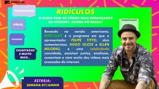RIDÍCULOS
RIDÍCULOS
O SHOW COM OS VÍDEOS MAIS ENGRAÇADOS
DA INTERNET, AGORA NO BRASIL!
PEGADINHAS
VIRAIS
Nonsense
CASSETADAS
e muito
mais...
Baseado na versão americana,
RIDÍCULOS é o programa em que o
apresentador FELIPE TITTO, dois
comentaristas, HUGO GLOSS e ELLEN
MILGRAU, e uma celebridade
convidada, assistem juntos, analisam,
comentam e riem muito dos vídeos mais
acessados da internet.
ESTREIA:
SEMANA 07/JUNHO
apresentador
 