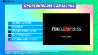 RIDÍCULOS
Comercial integrado
Posts patrocinados
OUTROS FORMATOS ESPECIAIS
OPORTUNIDADES COMERCIAIS
COUNTDOWN
Os formatos acima possuem custos de produção e/ou cachê. Em caso de interesse, a equipe de trade da VIACOM deverá ser consultada.
Cachê Ellen Mil Grau: R$ 600,00 Product Placement / R$ 1.200,00 Comercial Integrado
Cachê Felipe Titto: R$ 1.000,00 Product Placement / R$ 2.000,00 Comercial Integrado
TRANSIÇÃO ENTRE OS VÍDEOS
 