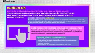 RIDÍCULOS
RIDÍCULOS será mais uma propriedade multiplataforma da mtv:
todos os episódios da TEMPORADA BRASILEIRA estarão disponíveis no
aplicativo do canal para serem assistidos quando e onde a nossa
audiência quiser!
E não para por aí: conteúdo exclusivo na página do pgm!
Conteúdo exclusivo em todas as plataformas digitais de MTV. A página especial,
Twitter, Facebook e Instagram serão atualizados com conteúdos que só poderão ser
vistos nas redes sociais, site do programa e app da MTV.
Entrega comercial: Mid-rolls
No aplicativo MTV, as marcas patrocinadoras também terão seu envolvimento garantido com a propriedade:
durante as exibições do programa no app, MID ROLLS dos clientes serão entregues. Cada patrocinador terá 20%
do share of voice do formato, que contempla um break de 30 segundos.
RIDÍCULOS
EXEMPLO DE CONTEÚDO EXCLUSIVO:
• Galeria de fotos exclusivas do backstage e convidados.
• Clipes especiais dos shows, separados por categoria com possibilidade de
votação nas redes sociais.
• Vídeos do backstage.
• Vídeos ridículos dos convidados e apresentadores, entre outros.
 