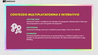 Conteúdo multiplataforma e interativo
RIDÍCULOS
TWITTER VOTE
Através do Twitter, a audiência vai interagir com programa, dizendo qual o vídeo que
mais engraçado ou que mais gostou do programa.
INSTAGRAM
Criaremos hashtags, para que a audiência possa eleger a foto mais ridícula.
FACEBOOK
Criaremos desafios ridículos para os apresentadores, a audiência poderá votar e
escolher os que gostariam que eles cumprissem. Os vídeos serão publicados no app
MTVPlay.
 