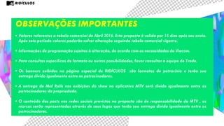 Observações importantes
• Valores referentes a tabela comercial de Abril 2016. Esta proposta é valida por 15 dias após seu envio.
Após este período valores poderão sofrer alteração seguindo tabela comercial vigente.
• Informações de programação sujeitas à alteração, de acordo com as necessidades da Viacom.
• Para consultas específicas de formato ou outras possibilidades, favor consultar a equipe de Trade.
• Os banners exibidos na página especial de RIDÍCULOS são formatos de patrocínio e terão sua
entrega divida igualmente entre os patrocinadores.
• A entrega de Mid Rolls nas exibições do show no aplicativo MTV será divida igualmente entre os
patrocinadores da propriedade.
• O conteúdo dos posts nas redes sociais previstos na proposta são de responsabilidade da MTV , as
marcas serão representadas através de seus logos que terão sua entrega divida igualmente entre os
patrocinadores.
RIDÍCULOS
 