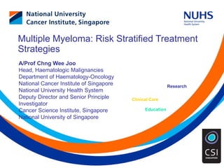 Education
Clinical Care
Research
Multiple Myeloma: Risk Stratified Treatment
Strategies
A/Prof Chng Wee Joo
Head, Haematologic Malignancies
Department of Haematology-Oncology
National Cancer Institute of Singapore
National University Health System
Deputy Director and Senior Principle
Investigator
Cancer Science Institute, Singapore
National University of Singapore
 