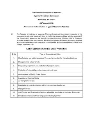 The Republic of the Union of Myanmar
Myanmar Investment Commission
Notification No. 49/2014
(14P
th
P August, 2014)
Amendment of classification of types of Economic Activities
(1) The Republic of the Union of Myanmar, Myanmar Investment Commission in exercise of the
powers conferred under paragraph 56(b) of the Foreign Investment Law, with the approval of
the Government, announces the List of Prohibited Economic Activities, List of Economic
Activities allowed in the Joint-Venture with Myanmar citizens and List of Economic Activities
which shall be allowed under the specific circumstances, which are stipulated in Chapter 2 of
Foreign Investment Law.
List of Economic Activities under Prohibition
Sr.No Type of Economic Activities
1. Manufacturing and related services of Arms and ammunition for the national defence
2. Management of natural forests
3. Prospecting, exploration and production of jade/gem stones
4. Production of minerals by medium scale and small scale
5. Administration of Electric Power System
6. Inspection of Electrical Works
7.
Air Navigation Services
8. Exploitation of minerals including gold in the revering and water way
9. Pilotage Services
10. Joint Printing and Broadcasting Services without the permission of the Union Government
11. Periodicals in national ethnical languages including Myanmar
 