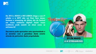 Em 2016 o ROCK in RIO LISBOA chega a sua 6ª
edição e a MTV não vai ficar fora dessa:
faremos o streaming do último dia do festival
em nosso ambiente digital! Assim nossa
audiência pode assistir ao show como se
estivesse lá!
Sua marca pode aproveitar esta oportunidade e
se envolver com a grandeza deste evento
através do patrocínio desta propriedade.
29 de maio
6 h streaming
 