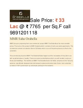 Sale Price: ₹ 33 
Lac @ ₹ 7765 per Sq.F call 
9891201118 
MMR Saha Orabella 
MMR Group is proposing their new commercial project MMR The Orabella at the most sensible 
prices. The name of the project is MMR Orabella which contains of multi-use studio apartments. This 
commercial scheme is located at Sector-52 Noida which is one of the prime places on offer for the 
customers. 
This commercial project at MMR The Orabella Noida happens all the necessities of the patrons as 
well as global values of quality. There are numerous facilitations which you will be able to enjoy at 
these posh dwellings. The facilities at MMR The Orabella Sector 52 Noida comprise of 24x7 security 
systems, scientifically designed internal transport system and trendy clubs. Some more amenities 
consists of 100% power back-up and ample parking for the residents. 
 