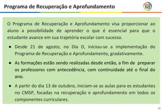 13
O Programa de Recuperação e Aprofundamento visa proporcionar ao
aluno a possibilidade de aprender o que é essencial para que o
estudante avance em sua trajetória escolar com sucesso.
● Desde 21 de agosto, no Dia D, iniciou-se a implementação do
Programa de Recuperação e Aprofundamento, gradativamente.
● As formações estão sendo realizadas desde então, a fim de preparar
os professores com antecedência, com continuidade até o final do
ano.
● A partir do dia 13 de outubro, iniciam-se as aulas para os estudantes
no CMSP, focadas na recuperação e aprofundamento em todos os
componentes curriculares.
Programa de Recuperação e Aprofundamento
 