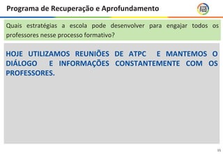 15
Programa de Recuperação e Aprofundamento
HOJE UTILIZAMOS REUNIÕES DE ATPC E MANTEMOS O
DIÁLOGO E INFORMAÇÕES CONSTANTEMENTE COM OS
PROFESSORES.
Quais estratégias a escola pode desenvolver para engajar todos os
professores nesse processo formativo?
 
