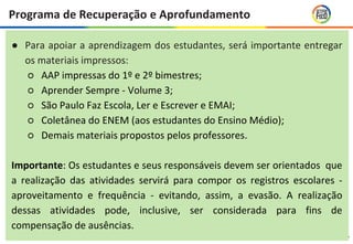 17
● Para apoiar a aprendizagem dos estudantes, será importante entregar
os materiais impressos:
○ AAP impressas do 1º e 2º bimestres;
○ Aprender Sempre - Volume 3;
○ São Paulo Faz Escola, Ler e Escrever e EMAI;
○ Coletânea do ENEM (aos estudantes do Ensino Médio);
○ Demais materiais propostos pelos professores.
Importante: Os estudantes e seus responsáveis devem ser orientados que
a realização das atividades servirá para compor os registros escolares -
aproveitamento e frequência - evitando, assim, a evasão. A realização
dessas atividades pode, inclusive, ser considerada para fins de
compensação de ausências.
Programa de Recuperação e Aprofundamento
 