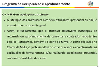 18
O CMSP é um apoio para o professor
● A interação dos professores com seus estudantes (presencial ou não) é
essencial para a aprendizagem!
● Assim, é fundamental que o professor desenvolva estratégias de
retomada ou aprofundamento de conceitos e conteúdos importantes
para os estudantes, conforme o perfil da turma. A partir das aulas no
Centro de Mídia, o professor deve orientar os alunos e complementar as
explicações de forma remota e/ou realizando atendimento presencial,
conforme a realidade da escola.
Programa de Recuperação e Aprofundamento
 